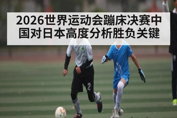 2026世界运动会蹦床决赛中国对日本高度分析胜负关键